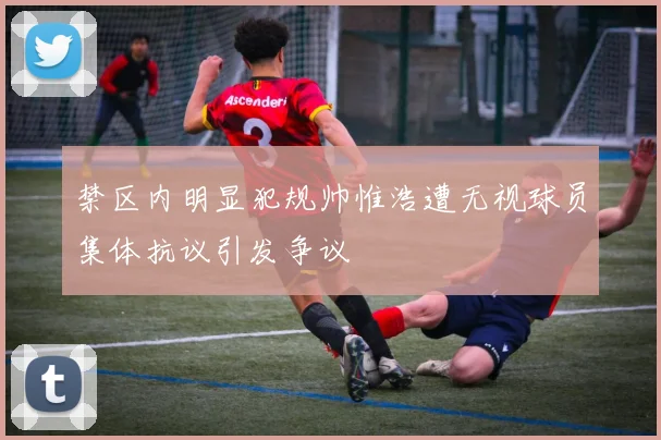 禁区内明显犯规帅惟浩遭无视球员集体抗议引发争议