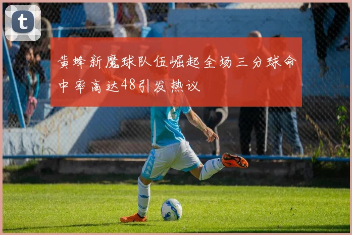 黄蜂新魔球队伍崛起全场三分球命中率高达48引发热议