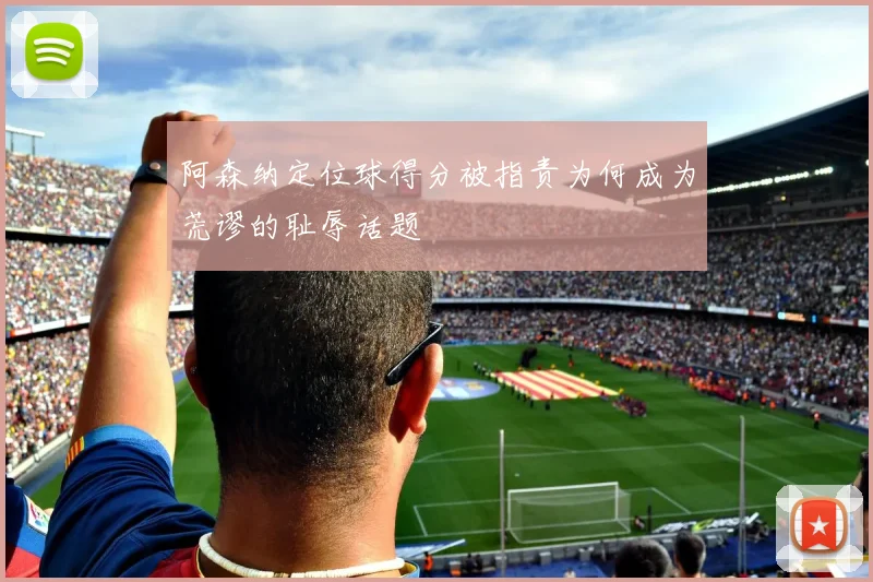 阿森纳定位球得分被指责为何成为荒谬的耻辱话题
