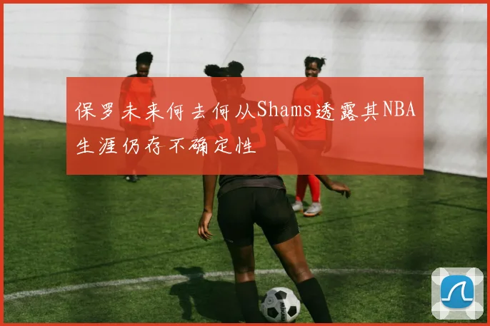 保罗未来何去何从Shams透露其NBA生涯仍存不确定性