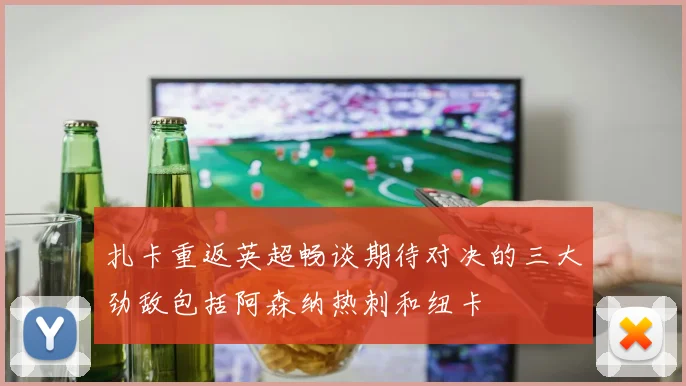 扎卡重返英超畅谈期待对决的三大劲敌包括阿森纳热刺和纽卡