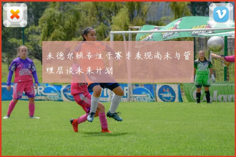 米德尔顿专注于赛季表现尚未与管理层谈未来计划