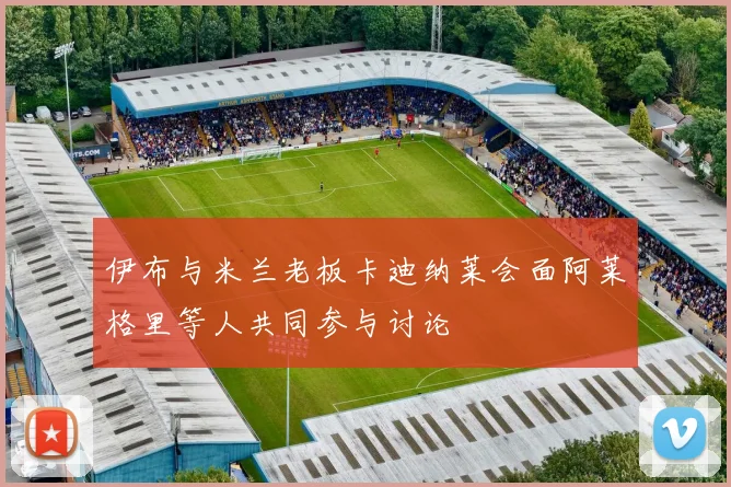 伊布与米兰老板卡迪纳莱会面阿莱格里等人共同参与讨论