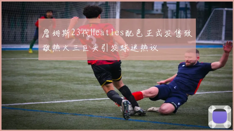 詹姆斯23代Heatles配色正式发售致敬热火三巨头引发球迷热议