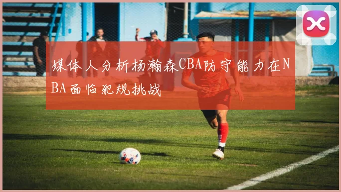 媒体人分析杨瀚森CBA防守能力在NBA面临犯规挑战