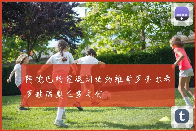 阿德巴约重返训练约维奇罗齐尔希罗缺席奥兰多之行