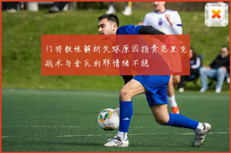 门将教练解析失球原因指责恩里克战术与舍瓦利耶情绪不稳