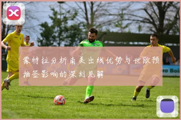 蒙特拉分析南美出线优势与世欧预抽签影响的深刻见解