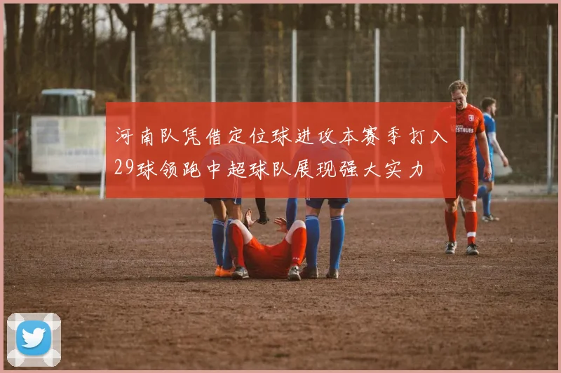 河南队凭借定位球进攻本赛季打入29球领跑中超球队展现强大实力