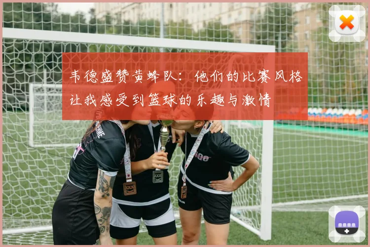 韦德盛赞黄蜂队：他们的比赛风格让我感受到篮球的乐趣与激情