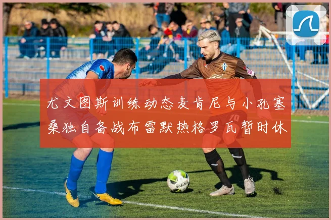 尤文图斯训练动态麦肯尼与小孔塞桑独自备战布雷默热格罗瓦暂时休息