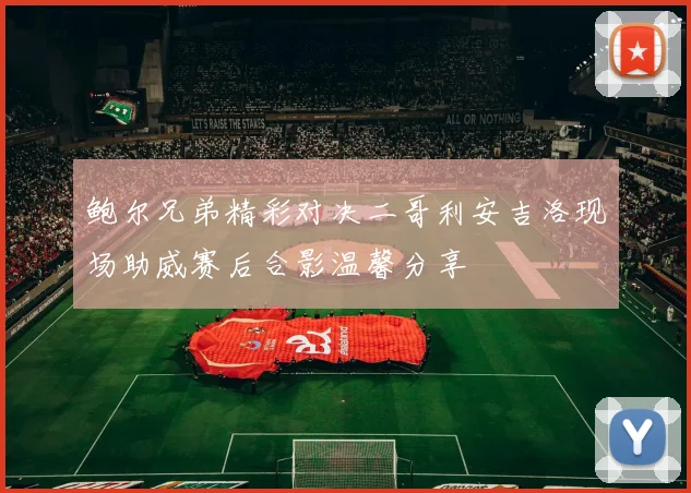 鲍尔兄弟精彩对决二哥利安吉洛现场助威赛后合影温馨分享