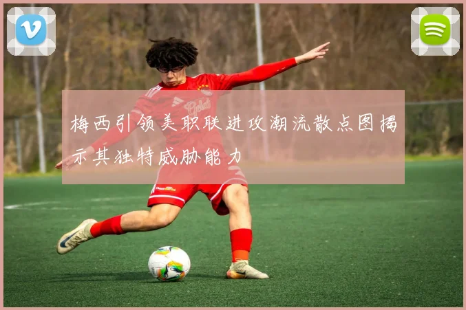 梅西引领美职联进攻潮流散点图揭示其独特威胁能力