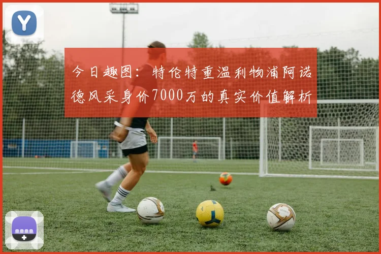 今日趣图：特伦特重温利物浦阿诺德风采身价7000万的真实价值解析