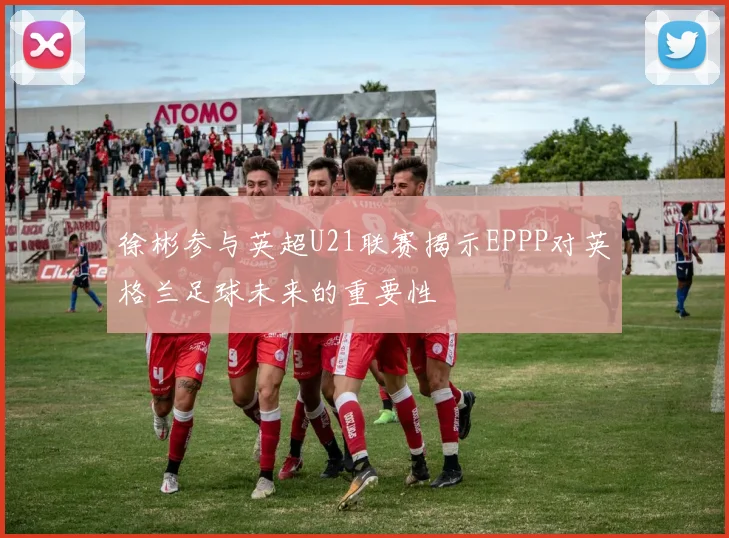 徐彬参与英超U21联赛揭示EPPP对英格兰足球未来的重要性
