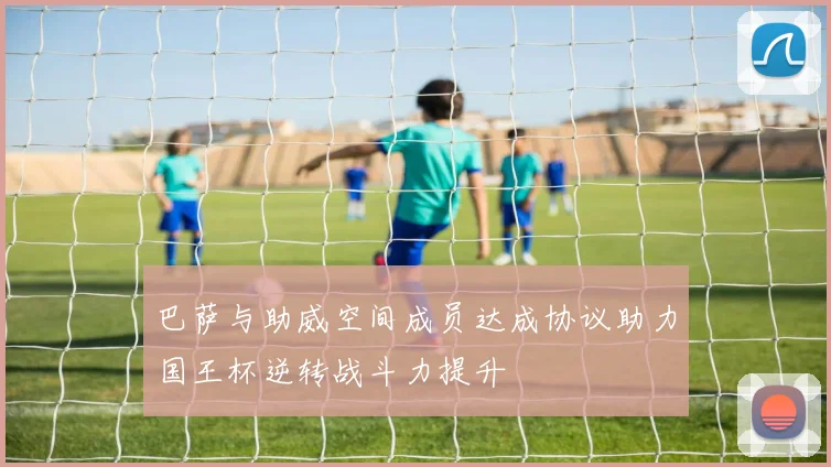 巴萨与助威空间成员达成协议助力国王杯逆转战斗力提升