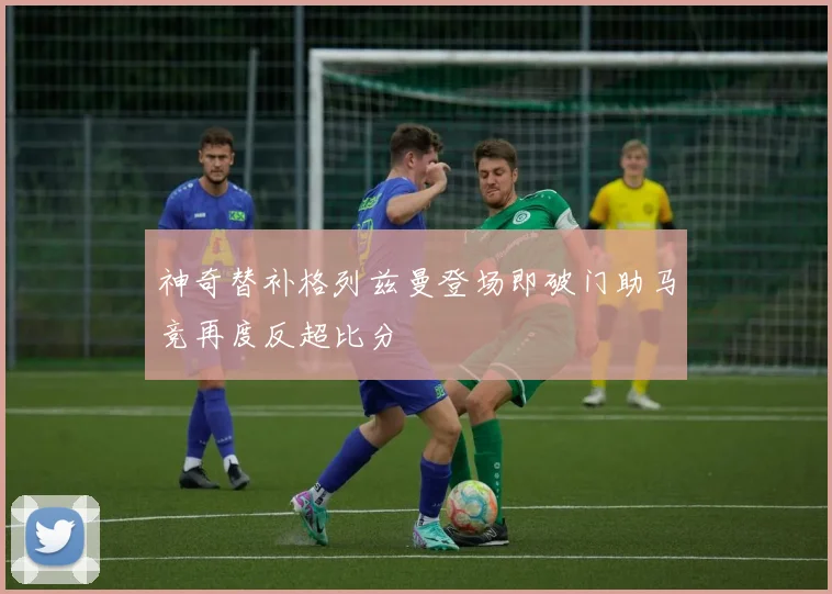 神奇替补格列兹曼登场即破门助马竞再度反超比分
