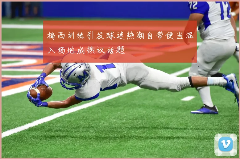 梅西训练引发球迷热潮自带便当混入场地成热议话题