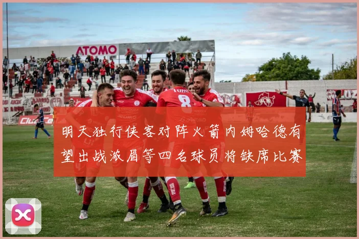 明天独行侠客对阵火箭内姆哈德有望出战浓眉等四名球员将缺席比赛