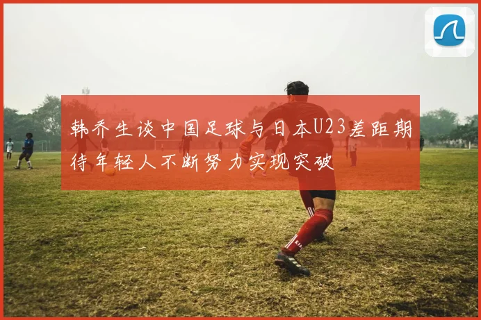 韩乔生谈中国足球与日本U23差距期待年轻人不断努力实现突破