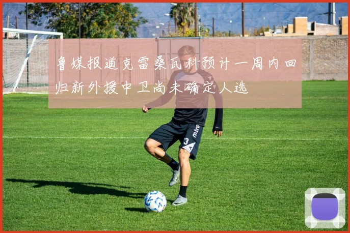 鲁媒报道克雷桑瓦科预计一周内回归新外援中卫尚未确定人选