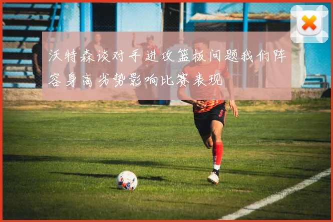 沃特森谈对手进攻篮板问题我们阵容身高劣势影响比赛表现