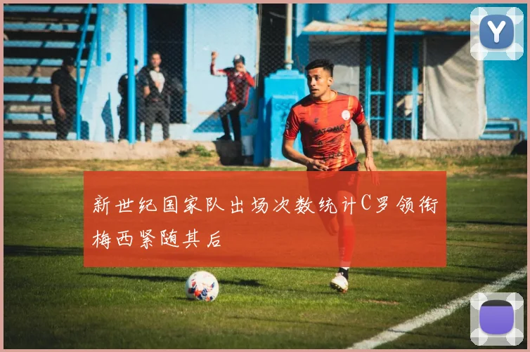新世纪国家队出场次数统计C罗领衔梅西紧随其后