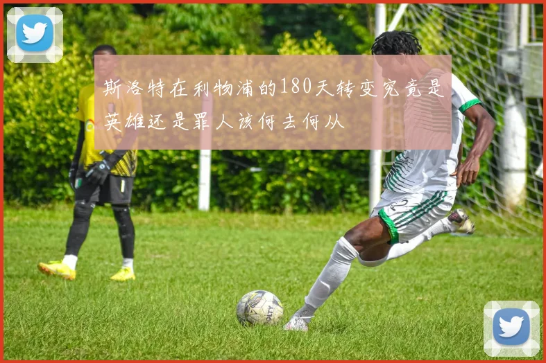 斯洛特在利物浦的180天转变究竟是英雄还是罪人该何去何从