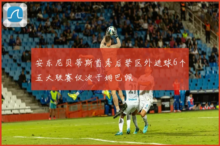 安东尼贝蒂斯首秀后禁区外进球6个五大联赛仅次于姆巴佩