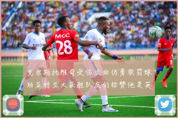 克尔斯托维奇受伤流血仍勇敢罚球助亚特兰大获胜队友们称赞他是英雄