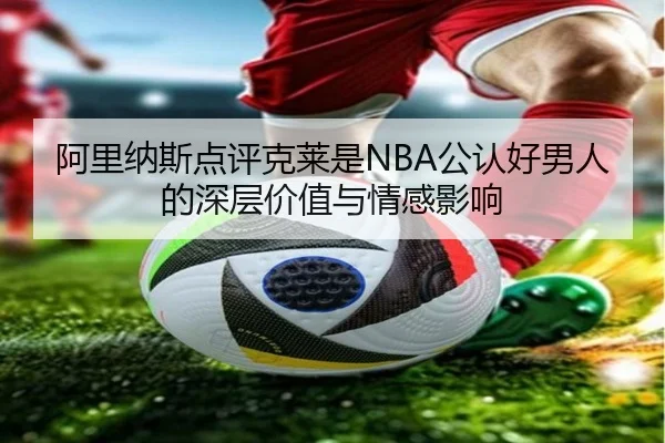 阿里纳斯点评克莱是NBA公认好男人的深层价值与情感影响（kaiyun）