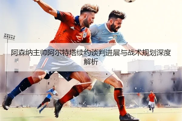 阿森纳主帅阿尔特塔续约谈判进展与战术规划深度解析 - kaiyun