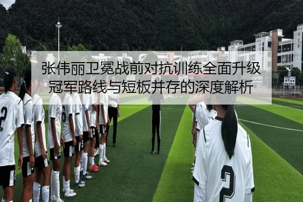 张伟丽卫冕战前对抗训练全面升级 冠军路线与短板并存的深度解析（kaiyun）